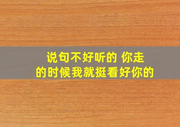 说句不好听的 你走的时候我就挺看好你的